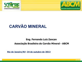 Associação Brasileira do Carvão Mineral




 CARVÃO MINERAL

                 Eng. Fernando Luiz Zancan
      Associação Brasileira do Carvão Mineral - ABCM


Rio de Janeiro/RJ -24 de outubro de 2012


                                                                           23/10/09
 