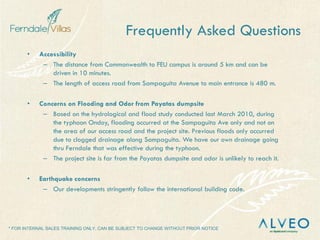 * FOR INTERNAL SALES TRAINING ONLY, CAN BE SUBJECT TO CHANGE WITHOUT PRIOR NOTICE
• Accessibility
– The distance from Commonwealth to FEU campus is around 5 km and can be
driven in 10 minutes.
– The length of access road from Sampaguita Avenue to main entrance is 480 m.
• Concerns on Flooding and Odor from Payatas dumpsite
– Based on the hydrological and flood study conducted last March 2010, during
the typhoon Ondoy, flooding occurred at the Sampaguita Ave only and not on
the area of our access road and the project site. Previous floods only occurred
due to clogged drainage along Sampaguita. We have our own drainage going
thru Ferndale that was effective during the typhoon.
– The project site is far from the Payatas dumpsite and odor is unlikely to reach it.
• Earthquake concerns
– Our developments stringently follow the international building code.
Frequently Asked Questions
 