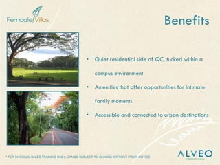 * FOR INTERNAL SALES TRAINING ONLY, CAN BE SUBJECT TO CHANGE WITHOUT PRIOR NOTICE
Benefits
• Quiet residential side of QC, tucked within a
campus environment
• Amenities that offer opportunities for intimate
family moments
• Accessible and connected to urban destinations
 