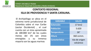CONTEXTO REGIONAL
ISLA DE PROVIDENCIA Y SANTA CATALINA.
FERNEY ARCHBOLD TRIANA
Maestria en Desarrollo Sostenible y Medio Ambiente
El Archipiélago se ubica en el
extremo norte jurisdiccional de
Colombia sobre el mar Caribe
(sector Occidental) , el cual
cuenta con un área aproximada
de 180.000 km2 de los cuales
menos del 1% son áreas
emergidas y su inmensa
mayoría son las aguas marinas
VARIABLE VALOR
Extensión 17 km2
Población 5.620
Temperatura 26°
Altura 360 snmm.
Característica Isla de origen
volcánico
 