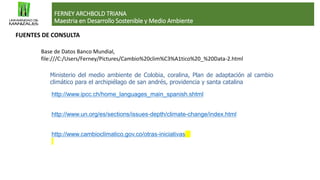 FERNEY ARCHBOLD TRIANA
Maestria en Desarrollo Sostenible y Medio Ambiente
FUENTES DE CONSULTA
Base de Datos Banco Mundial,
file:///C:/Users/Ferney/Pictures/Cambio%20clim%C3%A1tico%20_%20Data-2.html
Ministerio del medio ambiente de Colobia, coralina, Plan de adaptación al cambio
climático para el archipiélago de san andrés, providencia y santa catalina
http://www.ipcc.ch/home_languages_main_spanish.shtml
http://www.un.org/es/sections/issues-depth/climate-change/index.html
http://www.cambioclimatico.gov.co/otras-iniciativas
 