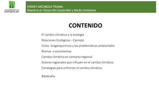 El cambio climático y la ecología
Relaciones Ecológicas – Ejemplo
Ciclos biogeoquímicos y las problemáticas ambientales
Biomas o ecosistemas
Cambio climático en contacto regional
Actores regionales que influyen en el cambio climático
Estrategias para enfrentar el cambio climático
Biblibrafia
CONTENIDO
FERNEY ARCHBOLD TRIANA
Maestria en Desarrollo Sostenible y Medio Ambiente
 