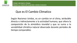 Que es El Cambio Climatico
FERNEY ARCHBOLD TRIANA
Maestria en Desarrollo Sostenible y Medio Ambiente
Según Naciones Unidas, es un cambio en el clima, atribuible
directa o indirectamente a la actividad humana, que altera la
composición de la atmósfera mundial y que se suma a la
variabilidad climática natural observada durante períodos de
tiempo comparables
 