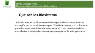 Que son los Biosistema
FERNEY ARCHBOLD TRIANA
Maestria en Desarrollo Sostenible y Medio Ambiente
Un biosistema, es un Sistema constituido por todos los seres vivos, en
una región, en un municipio o un país. Esto tiene que ver, con la forma en
que estos seres vivos interrelacionan entre sí, como la acciones de los
unos afectan a los demás y cómo éstos son capaces de auto generarse.
 