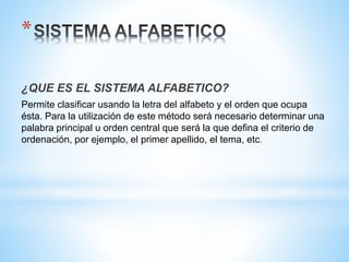 *
¿QUE ES EL SISTEMA ALFABETICO?
Permite clasificar usando la letra del alfabeto y el orden que ocupa
ésta. Para la utilización de este método será necesario determinar una
palabra principal u orden central que será la que defina el criterio de
ordenación, por ejemplo, el primer apellido, el tema, etc.
 