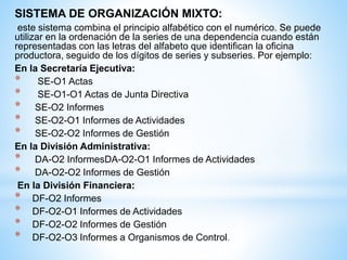 SISTEMA DE ORGANIZACIÓN MIXTO:
este sistema combina el principio alfabético con el numérico. Se puede
utilizar en la ordenación de la series de una dependencia cuando están
representadas con las letras del alfabeto que identifican la oficina
productora, seguido de los dígitos de series y subseries. Por ejemplo:
En la Secretaría Ejecutiva:
* SE-O1 Actas
* SE-O1-O1 Actas de Junta Directiva
* SE-O2 Informes
* SE-O2-O1 Informes de Actividades
* SE-O2-O2 Informes de Gestión
En la División Administrativa:
* DA-O2 InformesDA-O2-O1 Informes de Actividades
* DA-O2-O2 Informes de Gestión
En la División Financiera:
* DF-O2 Informes
* DF-O2-O1 Informes de Actividades
* DF-O2-O2 Informes de Gestión
* DF-O2-O3 Informes a Organismos de Control.
 