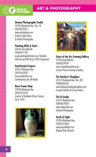 ART & PHOTOGRAPHY


    Octane Photographic Studio
    22750 Woodward Ave. Ste. 1B
    248-399-2355
    www.jwhitephoto.com
    Portaits, Head Shots
    & Artistic Photography

    Painting With A Twist
    320 W. Nine Mile Rd.
    248-850-7182
    www.paintingwithatwist.com/ferndale     State of the Art Framing Gallery
    Half Lesson/Half Party/100% Enjoyment   918 W. Nine Mile Rd.
                                            248-582-9999
    Paul Kotula Projects                    www.stateoftheartonline.net
    23255 Woodward Ave.                     Custom Picture Framing & Gallery
    248-544-3020
    www.paulkotula.com                      The Butcher’s Daughter
    Contemporary Art, All Media             22747 Woodward Ave. Ste. 201
                                            248-808-6536
    Rose Frame Shop                         www.thebutchersdaughtergallery.com
    22940 Woodward Ave.                     Curated Exhibits of Current Artists
    248-542-2544
    Custom & Pre-Made Picture Frames        The Q Studio
    Since 1945                              23257 Woodward Ave.
                                            248-906-9004
                                            www.theqstudio.com
                                            Lifestyle Photography

                                            Touch of Light
                                            23426 Woodward Ave.
                                            248-543-1868
                                            www.touchoﬂight.com
                                            Original Glass Artwork




8
 