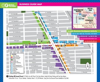 BUSINESS GUIDE MAP




                                                                                                                            Ferndale Downtown Development Authority
                                                                                                                                  149 W. Nine Mile Rd. Ferndale, MI 48220

                                                                                                                                           Phone 248-546-1632 Fax 248-591-7034
                                                                                                                                               info@downtownferndale.com

                                                                                                                                                       www.downtownferndale.com




P Parking All Around Town! 13 Public Lots with Three & Ten Hour Meters; Ample On-Street Parking with Two Hour Meters.
  Enforcement 10 am - 10 pm, Monday - Saturday. Rates $ .25/30 Minutes. (Long Term Use Discount Passes Available at City Hall.)
 