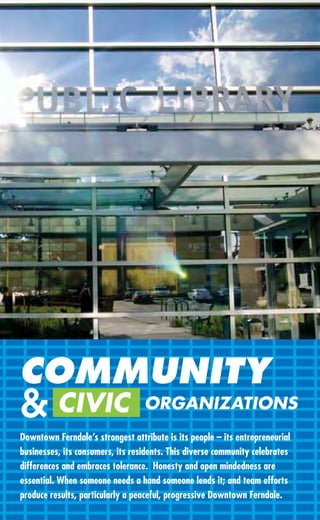 COMMUNITY
& CIVIC                           ORGANIZATIONS
Downtown Ferndale’s strongest attribute is its people – its entrepreneurial
businesses, its consumers, its residents. This diverse community celebrates
differences and embraces tolerance. Honesty and open mindedness are
essential. When someone needs a hand someone lends it; and team efforts
produce results, particularly a peaceful, progressive Downtown Ferndale.
 