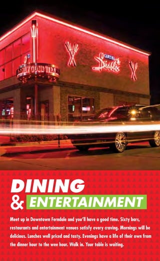 APPAREL & ACCESSORIES


        Dragonﬂy                                        Rainbow Shops
        163 W. Nine Mile                                170 W. Nine Mile
        248-547-7545                                    248-399-0928
        Women’s Clothing, Jewelry, Accessories,         Jr. & Plus Clothing
        Gifts, Bath, Body & Home
                                                        Savvy Soles
        Ginevere Leather                                224 W. Nine Mile
        911 W. Nine Mile                                248-399-7340
        248-399-9896                                    A Fine Shoe, Clothing & Accessory
        Exotic Men’s & Women’s Shoes                    Boutique for Men & Women
        & Apparel
                                                        Stella
        House of Chants                                 263 W. Nine Mile
        210 W. Nine Mile                                248-584-5660
        248-414-9170                                    M-Sat 11am-7pm
        Men’s & Women’s Clothing & Accessories          Women’s Forward
        - Future Couture, Young Designers & Global      Footwear & Accessories.
        Aesthetics                                      Stella Style.

        Milieu
        756 Livernois
        248-542-9119
        Recently Relocated from Royal Oak to the
        Livernois Gallery District. Exclusive Women’s
        Clothing, Shoes and Accessories, as well as
        an Unusual Assortment of Antiques.

DINING  Mother Fletchers
        234 W. Nine Mile


& ENTERTAINMENT
        248-398-4816
        Sun & Mon 12-5pm;
        T-Sat 12-8pm
        Vintage Clothing & Collectibles
Meet up in Downtown Ferndale and you’ll have a good time. Sixty bars,
        Old Navy Outlet
restaurants and entertainment venues satisfy every craving. Mornings will be
        22801 Woodward Ave.
delicious. Lunches well priced and tasty. Evenings have a life of their own from
         248-546-5140
the dinner hourfor the Entire Family Walk in. Your table is waiting.
        Clothing to the wee hour.
20
 