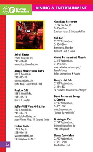 DINING & ENTERTAINMENT


                                                China Ruby Restaurant
                                                157 W. Nine Mile Rd.
                                                248-546-8876
                                                Szechuan, Hunan & Cantonese Cuisine

                                                Club Bart
                                                22726 Woodward Ave.
                                                248-548-8746
                                                Restaurant & Show Bar
                                                Breakfast, Lunch & Dinner
     Anita’s Kitchen
     22651 Woodward Ave.                        Como’s Restaurant and Pizzeria
     248-548-0680                               22812 Woodward Ave.
     www.anitaskitchenonline.com                248-548-5005
                                                www.metroalive.com/michigan/
     Assaggi Mediterranean Bistro               ferndale/comos
     330 W. Nine Mile Rd.                       Italian American Food & Pizzeria
     248-584-3499
     www.assaggibistro.com                      Danny’s Irish Pub
     Rustic Italian, Country French Food        22824 Woodward Ave.
                                                248-546-8331
     Bangkok Café                               “A Pub Where You Are Never A Stranger”
     323 W. Nine Mile Rd.
     248-548-5373                               Dino’s Restaurant, Lounge
     Dine In & Carry Out                        & Catering
                                                22740 Woodward Ave.
     Buffalo Wild Wings Grill & Bar             248-591-DINO
     280 W. Nine Mile Rd.                       www.dinoslounge.com
     248-744-4470                               “Upscale But Not Uptight”
     www.buffalowildwings.com
     Award-Winning Wings, 14 Signature Sauces   Grasshopper Pub
                                                22757 Woodward Ave.
     Cantina Diablo’s                           Intimate Neighborhood Bar
     175 W. Troy St.                            “Still Underground”
     248-808-6633
     www.cantinadiablo.com                      Hambo Coney Island
     “Devilishly Good Tex Mex”                  22900 Woodward Ave.
                                                248-414-9400
22                                              Dine In & Carry Out
 