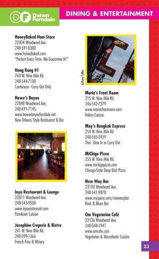 DINING & ENTERTAINMENT


HoneyBaked Ham Store
22304 Woodward Ave.
248-591-0300
www.honeybaked.com
“Perfect Every Time. We Guarantee It!”

Hong Kong #1

                                         Anthony Collins
760 W. Nine Mile Rd.
248-544-7100
Cantonese - Carry Out Only
                                                           Maria’s Front Room
Howe’s Bayou                                               215 W. Nine Mile Rd.
22848 Woodward Ave.                                        246-542-7379
248-691-7145                                               www.mariasfrontroom.com
www.howesbayouferndale.net                                 Italian Cuisine
New Orleans Style Restaurant & Bar
                                                           May’s Bangkok Express
                                                           254 W. Nine Mile Rd.
                                                           248-545-3929
                                                           Thai - Dine In or Carry Out

                                                           MiChigo Pizza
                                                           255 W. Nine Mile Rd.
                                                           www.michigopizza.com
                                                           Chicago-Style Deep Dish Pizza

                                                           New Way Bar
                                                           23130 Woodward Ave.
Inyo Restaurant & Lounge                                   248-541-9870
22871 Woodward Ave.                                        www.myspace.com/newwaybar
248-543-9500                                               Rock & Blues Bar
www.inyorestaurant.com
Pan-Asian Cuisine                                          Om Vegetarian Café
                                                           23136 Woodward Ave.
Josephine Creperie & Bistro                                248-548-1941
241 W. Nine Mile Rd.                                       www.omcafe.com
248-399-1366                                               Vegetarian & Macrobiotic Cuisine
French Fare & Winery
                                                                                              23
 