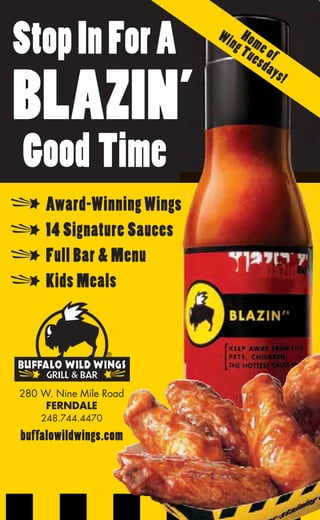 Stop In For A              Wi Ho
                             ng me
                               Tu of
                                 esd
                                     ay s


BLAZIN’
                                          !




Good Time
     Award-Winning Wings
     14 Signature Sauces
     Full Bar & Menu
     Kids Meals




280 W. Nine Mile Road
     FERNDALE
    248.744.4470

buffalowildwings.com
 