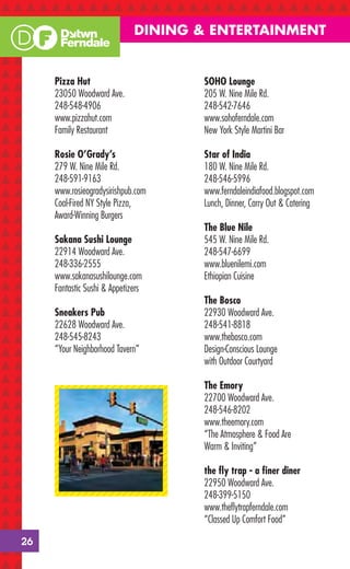 DINING & ENTERTAINMENT


     Pizza Hut                        SOHO Lounge
     23050 Woodward Ave.              205 W. Nine Mile Rd.
     248-548-4906                     248-542-7646
     www.pizzahut.com                 www.sohoferndale.com
     Family Restaurant                New York Style Martini Bar

     Rosie O’Grady’s                  Star of India
     279 W. Nine Mile Rd.             180 W. Nine Mile Rd.
     248-591-9163                     248-546-5996
     www.rosieogradysirishpub.com     www.ferndaleindiafood.blogspot.com
     Coal-Fired NY Style Pizza,       Lunch, Dinner, Carry Out & Catering
     Award-Winning Burgers
                                      The Blue Nile
     Sakana Sushi Lounge              545 W. Nine Mile Rd.
     22914 Woodward Ave.              248-547-6699
     248-336-2555                     www.bluenilemi.com
     www.sakanasushilounge.com        Ethiopian Cuisine
     Fantastic Sushi & Appetizers
                                      The Bosco
     Sneakers Pub                     22930 Woodward Ave.
     22628 Woodward Ave.              248-541-8818
     248-545-8243                     www.thebosco.com
     “Your Neighborhood Tavern”       Design-Conscious Lounge
                                      with Outdoor Courtyard

                                      The Emory
                                      22700 Woodward Ave.
                                      248-546-8202
                                      www.theemory.com
                                      “The Atmosphere & Food Are
                                      Warm & Inviting”

                                      the ﬂy trap - a ﬁner diner
                                      22950 Woodward Ave.
                                      248-399-5150
                                      www.theﬂytrapferndale.com
                                      “Classed Up Comfort Food”

26
 
