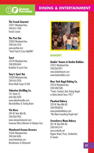 DINING & ENTERTAINMENT


The French Gourmet
23421 Woodward Ave.
248-541-1200
French Cuisine

The Post Bar
22828 Woodward Ave.
248-546-7678
www.postbar.com
“Great Food & Crazy Nightlife”
                                            BAKERY
Toast
23144 Woodward Ave.                         Dunkin’ Donuts & Baskin Robbins
248-398-0444                                22451 Woodward Ave.
Breakfast & Lunch Fare                      248-336-9071
                                            www.dunkindonuts.com
Tony’s Sport Bar                            www.baskinrobbins.com
23500 Woodward Ave.
248-545-2920                                New York Bagel Baking Co.
Home Made Soups & Chili                     23316 Woodward Ave.
                                            248-548-2580
Valentine Distilling Co.                    “Finest, Freshest, Best Tasting Bagels
161 Vester St.                              in Metro Detroit Since 1921”
646-286-2690
www.valentinevodka.com                      Pinwheel Bakery
Micro-Distillery & Tasting Room             220 W. Nine Mile Rd.
                                            248-398-8018
Via Nove                                    www.pinwheelbakery.com
344 W. Nine Mile Rd.                        “We Make Everything People Like”
248-336-9936
www.vianoverestaurant.com                   Strawberry Moon Bakery
Extensive Wine Collection & Fabulous Fare   301 W. Nine Mile Rd.
                                            248-544-3141
Woodward Avenue Brewers                     www.smbcafe.net
22646 Woodward Ave.                         Organic Bread, Pizza, Sandwiches
248-546-3696                                & Sweets
www.thewabsite.com
Microbrewery & Restaurant
                                                                                     27
 