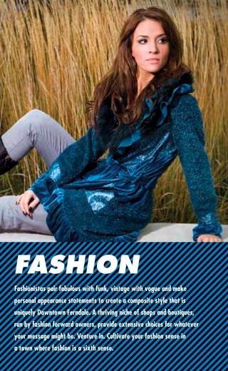 FASHION
Fashionistas pair fabulous with funk, vintage with vogue and make
personal appearance statements to create a composite style that is
uniquely Downtown Ferndale. A thriving niche of shops and boutiques,
run by fashion forward owners, provide extensive choices for whatever
your message might be. Venture in. Cultivate your fashion sense in
a town where fashion is a sixth sense.
 