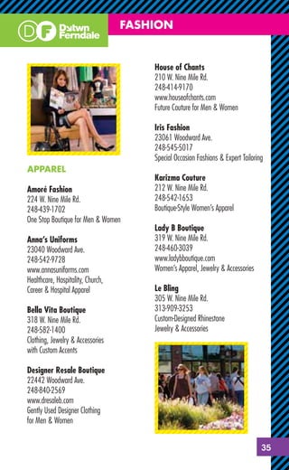 FASHION


                                       House of Chants
                                       210 W. Nine Mile Rd.
                                       248-414-9170
                                       www.houseofchants.com
                                       Future Couture for Men & Women

                                       Iris Fashion
                                       23061 Woodward Ave.
                                       248-545-5017
                                       Special Occasion Fashions & Expert Tailoring
APPAREL
                                       Karizma Couture
Amoré Fashion                          212 W. Nine Mile Rd.
224 W. Nine Mile Rd.                   248-542-1653
248-439-1702                           Boutique-Style Women’s Apparel
One Stop Boutique for Men & Women
                                       Lady B Boutique
Anna’s Uniforms                        319 W. Nine Mile Rd.
23040 Woodward Ave.                    248-460-3039
248-542-9728                           www.ladybboutique.com
www.annasuniforms.com                  Women’s Apparel, Jewelry & Accessories
Healthcare, Hospitality, Church,
Career & Hospital Apparel              Le Bling
                                       305 W. Nine Mile Rd.
Bella Vita Boutique                    313-909-3253
318 W. Nine Mile Rd.                   Custom-Designed Rhinestone
248-582-1400                           Jewelry & Accessories
Clothing, Jewelry & Accessories
with Custom Accents

Designer Resale Boutique
22442 Woodward Ave.
248-840-2569
www.dresaleb.com
Gently Used Designer Clothing
for Men & Women


                                                                                  35
 