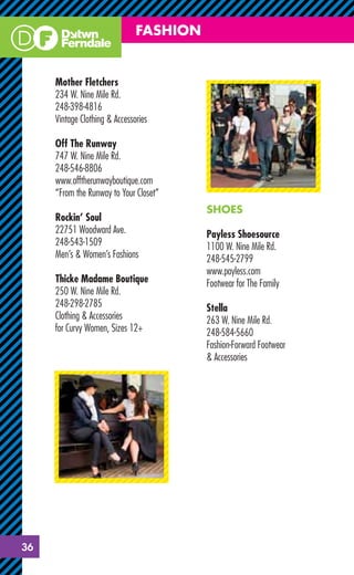 FASHION


     Mother Fletchers
     234 W. Nine Mile Rd.
     248-398-4816
     Vintage Clothing & Accessories

     Off The Runway
     747 W. Nine Mile Rd.
     248-546-8806
     www.offtherunwayboutique.com
     “From the Runway to Your Closet”
                                         SHOES
     Rockin’ Soul
     22751 Woodward Ave.                 Payless Shoesource
     248-543-1509                        1100 W. Nine Mile Rd.
     Men’s & Women’s Fashions            248-545-2799
                                         www.payless.com
     Thicke Madame Boutique              Footwear for The Family
     250 W. Nine Mile Rd.
     248-298-2785                        Stella
     Clothing & Accessories              263 W. Nine Mile Rd.
     for Curvy Women, Sizes 12+          248-584-5660
                                         Fashion-Forward Footwear
                                         & Accessories




36
 