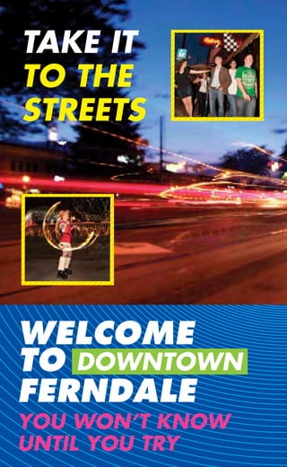 TAKE IT
TO THE
STREETS




WELCOME
TO DOWNTOWN
FERNDALE
YOU WON’T KNOW
UNTIL YOU TRY
 