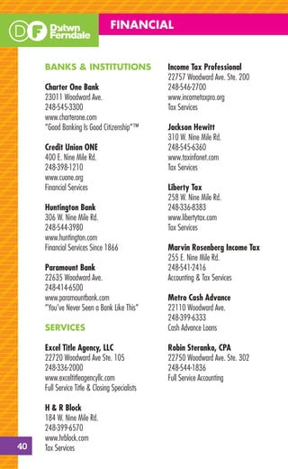 FINANCIAL


     BANKS & INSTITUTIONS                       Income Tax Professional
                                                22757 Woodward Ave. Ste. 200
     Charter One Bank                           248-546-2700
     23011 Woodward Ave.                        www.incometaxpro.org
     248-545-3300                               Tax Services
     www.charterone.com
     “Good Banking Is Good Citizenship”™        Jackson Hewitt
                                                310 W. Nine Mile Rd.
     Credit Union ONE                           248-545-6360
     400 E. Nine Mile Rd.                       www.taxinfonet.com
     248-398-1210                               Tax Services
     www.cuone.org
     Financial Services                         Liberty Tax
                                                258 W. Nine Mile Rd.
     Huntington Bank                            248-336-8383
     306 W. Nine Mile Rd.                       www.libertytax.com
     248-544-3980                               Tax Services
     www.huntington.com
     Financial Services Since 1866              Marvin Rosenberg Income Tax
                                                255 E. Nine Mile Rd.
     Paramount Bank                             248-541-2416
     22635 Woodward Ave.                        Accounting & Tax Services
     248-414-6500
     www.paramountbank.com                      Metro Cash Advance
     “You’ve Never Seen a Bank Like This”       22110 Woodward Ave.
                                                248-399-6333
     SERVICES                                   Cash Advance Loans

     Excel Title Agency, LLC                    Robin Steranko, CPA
     22720 Woodward Ave Ste. 105                22750 Woodward Ave. Ste. 302
     248-336-2000                               248-544-1836
     www.exceltitleagencyllc.com                Full Service Accounting
     Full Service Title & Closing Specialists

     H & R Block
     184 W. Nine Mile Rd.
     248-399-6570
     www.hrblock.com
40   Tax Services
 