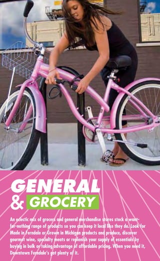 GENERAL
& GROCERY
An eclectic mix of grocers and general merchandise stores stock a want-
for-nothing range of products so you can keep it local like they do. Look for
Made in Ferndale or Grown in Michigan products and produce, discover
gourmet wine, specialty meats or replenish your supply of essentials by
buying in bulk or taking advantage of affordable pricing. When you need it,
Downtown Ferndale’s got plenty of it.
 