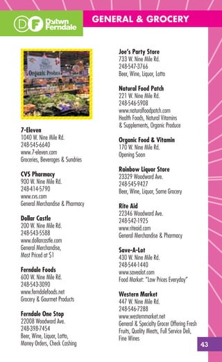 GENERAL & GROCERY


                                      Joe’s Party Store
                                      733 W. Nine Mile Rd.
                                      248-547-3766
                                      Beer, Wine, Liquor, Lotto

                                      Natural Food Patch
                                      221 W. Nine Mile Rd.
                                      248-546-5908
                                      www.naturalfoodpatch.com
                                      Health Foods, Natural Vitamins
                                      & Supplements, Organic Produce
7-Eleven
1040 W. Nine Mile Rd.                 Organic Food & Vitamin
248-545-6640                          170 W. Nine Mile Rd.
www.7-eleven.com                      Opening Soon
Groceries, Beverages & Sundries
                                      Rainbow Liquor Store
CVS Pharmacy                          23329 Woodward Ave.
900 W. Nine Mile Rd.                  248-545-9427
248-414-5790                          Beer, Wine, Liquor, Some Grocery
www.cvs.com
General Merchandise & Pharmacy        Rite Aid
                                      22346 Woodward Ave.
Dollar Castle                         248-542-1925
200 W. Nine Mile Rd.                  www.riteaid.com
248-543-5588                          General Merchandise & Pharmacy
www.dollarcastle.com
General Merchandise,                  Save-A-Lot
Most Priced at $1                     430 W. Nine Mile Rd.
                                      248-544-1440
Ferndale Foods                        www.savealot.com
600 W. Nine Mile Rd.                  Food Market: “Low Prices Everyday”
248-543-3090
www.ferndalefoods.net                 Western Market
Grocery & Gourmet Products            447 W. Nine Mile Rd.
                                      248-546-7288
Ferndale One Stop                     www.westernmarket.net
22008 Woodward Ave.                   General & Specialty Grocer Offering Fresh
248-398-7454                          Fruits, Quality Meats, Full Service Deli,
Beer, Wine, Liquor, Lotto,            Fine Wines
Money Orders, Check Cashing                                                       43
 