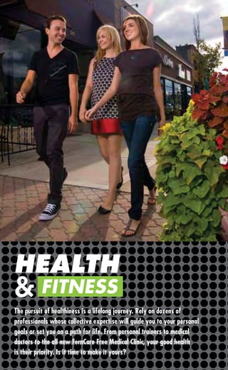 HEALTH
& FITNESS
The pursuit of healthiness is a lifelong journey. Rely on dozens of
professionals whose collective expertise will guide you to your personal
goals or set you on a path for life. From personal trainers to medical
doctors to the all new FernCare Free Medical Clinic, your good health
is their priority. Is it time to make it yours?
 