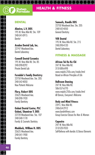 HEALTH & FITNESS


     DENTAL                          Samuels, Randle DDS
                                     22750 Woodward Ave. Ste. 205
     Alaniva, L.V. DDS               248-542-4050
     195 W. Nine Mile Rd. Ste. 109   General Dentistry
     248-541-0915
     Dentist                         VIR Dental
                                     195 W. Nine Mile Rd. Ste. 215
     Araden Dental Lab, Inc.         248-398-4120
     22747 Woodward Ave.             Dental Laboratory
     Dental Laboratory
                                     FITNESS & MASSAGE
     Connell Dental Ceramics
     195 W. Nine Mile Rd. Ste. B5    African Tai Ka Ku Chi
     248-398-8292                    247 W. Nine Mile Rd.
     Private Dental Lab              313-588-6498
                                     www.mejishi.250x.com/studio.html
     Ferndale’s Family Dentistry     Based on African Principles of Life
     22750 Woodward Ave. Ste. 205
     248-542-4050                    Ballroom Dancing
     New Patients Welcome            247 W. Nine Mile Rd.
                                     586-557-6770
     Flory, Robert DDS               www.mejishi.250x.com/studio.html
     23625 Woodward Ave.             All Dances, Everyone’s Welcome
     248-398-1920
     Family Dentistry                Body and Mind Fitness
                                     239 E. Nine Mile Rd.
     Golani Dental Center, PLC       248-654-2912
     Golani, Shamiran Y. DDS         www.bandmﬁtness.com
     22720 Woodward Ave. Ste. 107    Group Exercise Classes for Men & Women
     248-548-1178
     Family & Cosmetic Dentistry     Capoeira
                                     247 W. Nine Mile Rd.
     Maddock, William H. DDS         313-520-7033
     23625 Woodward Ave.             Self-Defense with Aerobic & Dance Elements
     248-541-1900
     Family Dentistry


46
 