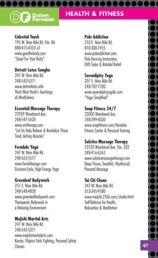 HEALTH & FITNESS


Celestial Touch                                    Pole Addiction
195 W. Nine Mile Rd. Ste. B6                       253 E. Nine Mile Rd.
888-415-4333 x2                                    810-300-7455
www.goodforbody.com                                www.poleaddiction.com
“Good For Your Body”                               Pole Dancing Instruction,
                                                   DVD Sales & Related Retail
Detroit Lotus Sangha
247 W. Nine Mile Rd.                               Serendipity Yoga
248-542-5371                                       207 E. Nine Mile Rd.
www.detroitlotus.info                              248-702-7700
Thich Nhat Hanh’s Teachings                        www.serendipityyogallc.com
of Mindfulness                                     “Yoga Simpliﬁed”

Essential Massage Therapy                          Snap Fitness 24/7
22939 Woodward Ave.                                23000 Woodward Ave.
248-547-5428                                       248-399-4030
www.emtherapy.com                                  www.snapﬁtness.com/ferndale
”Let Us Help Relieve & Revitalize Those            Fitness Center & Personal Training
Tired, Aching Muscles”
                                                   Solstice Massage Therapy
Ferndale Yoga                                      22720 Woodward Ave. Ste. 202
247 W. Nine Mile Rd.                               248-416-6262
248-565-5577                                       www.solsticemassagetherapy.com
www.ferndaleyoga.com                               Deep Tissue, Swedish, Myofascial,
Eischens-Style, High Energy Yoga                   Prenatal Massage

Greenleaf Bodywork                                 Tai Chi Chuan
251 E. Nine Mile Rd.                               247 W. Nine Mile Rd.
248-548-4838                                       313-345-9580
www.greenleafbodywork.com                          www.mejishi.250x.com/studio.html
Therapeutic Bodywork in                            Self-Defense for Health,
a Relaxing Environment                             Relaxation & Meditation

Mejishi Martial Arts
247 W. Nine Mile Rd.
248-542-5371
www.mejishimartialarts.com
Karate, Filipino Stick Fighting, Personal Safety
Classes                                                                                 47
 