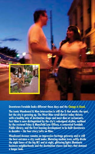 Downtown Ferndale looks different these days and the Change is Good.
The iconic Woodward & Nine intersection is still the X that marks the spot,
but the city is growing up. The West Nine retail district today thrives
with a healthy mix of destination shops and must dine-at restaurants.
East Nine is now distinguished by the city’s redesigned skyline, outlined
by the restored Foley & Mansﬁeld Law Ofﬁces, a renovated Ferndale
Public Library, and the ﬁrst housing development to be built downtown
in decades – the four-story Lofts on Nine.
Woodward Avenue remains an impressive heritage gateway and is still
the best entrance a city could make. Maturing median trees softly divide
the eight lanes of the big M1 and at night, glittering lights illuminate
business neighborhoods and the destination stores and bars that demand
a longer look.
 