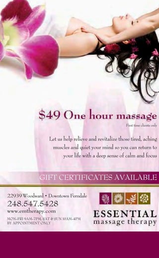 First time clients only


                   Let us help relieve and revitalize those tired, aching
                    muscles and quiet your mind so you can return to
                          your life with a deep sense of calm and focus


               GIFT CERTIFICATES AVAILABLE

22939 Woodward • Downtown Ferndale
248.547.5428
www.emtherapy.com
MON-FRI 9AM-7PM, SAT & SUN 10AM-4PM
BY APPOINTMENT ONLY
 