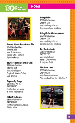 HOME


                                        Living Modes
                                        23535 Woodward Ave.
                                        248-544-1711
                                        www.casuallivingmodes.com
                                        Contemporary Home Furnishings

                                        Living Modes Clearance Center
                                        23529 Woodward Ave.
                                        248-544-1711
                                        www.casuallivingmodes.com
Aaron’s Sales & Lease Ownership         Contemporary Home Furnishings
22600 Woodward Ave.
248-548-7535                            RAC Rent-A-Center
www.shopaarons.com                      22861 Woodward Ave.
Home & Ofﬁce Furniture &                248-398-3300
Equipment Rentals                       www.rentacenter.com
                                        Home & Ofﬁce Furniture
Bourlier’s Barbeque and Fireplace       & Equipment Rental
23245 Woodward Ave.
248-582-1084                            The Home Store
www.bourlierbbq.com                     23365 Woodward Ave.
Fireplace & Barbecue Products,          248-414-5211
Sales & Service                         www.thehomestoresite.com
                                        “One Stop for All Your Real Estate Needs”
Elegance by Design
231 W. Nine Mile Rd.
248-582-0090
Fine Furniture, Accessories
& Interior Design Services

Hilton Upholstering
23422 Woodward Ave.
248-542-0777
Furniture Reupholstering, Repairs,
5,000+ Fabrics



                                                                                    55
 