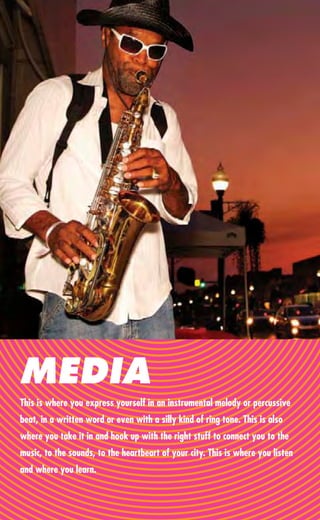 MEDIA
This is where you express yourself in an instrumental melody or percussive
beat, in a written word or even with a silly kind of ring tone. This is also
where you take it in and hook up with the right stuff to connect you to the
music, to the sounds, to the heartbeart of your city. This is where you listen
and where you learn.
 