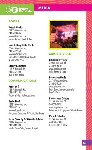 MEDIA


BOOKS

Detroit Comics
23333 Woodward Ave.
248-548-COMX
www.detroitcomics.com
Comics, Graphic Novels & Toys

John K. King Books North
22524 Woodward Ave.
248-548-9050
www.rarebooklink.com                          MUSIC & VIDEO
“More Than 50,000 Books Bought
& Sold Since 1965”                            Blockbuster Video
                                              750 W. Nine Mile Rd.
Library Bookstore                             248-545-6910
169 W. Nine Mile Rd.                          www.blockbuster.com
248-545-4300                                  Video Rental & Sales
Used & Rare Books
                                              Percussion World
COMMUNICATIONS                                22741 Woodward Ave.
                                              248-543-7020
Boost on 9                                    www.percworld.com
753 W. Nine Mile Rd.                          Drum Sales, Service/Lessons for
248-439-1995                                  Over 30 Years
Verizon Wireless Authorized Agent
                                              Professional Guitars
Radio Shack                                   131 W. Nine Mile Rd.
22821 Woodward Ave.                           248-398-9437
248-545-3661                                  www.proguitarsinc.com
www.radioshack.com                            Guitar, Music & Equipment Sales & Lessons
Computers, Electronics, MP3s, Mobile Phones
                                              Record Collector
Sprint Store by PCS Mobile Solution           327 W. Nine Mile Rd.
22316 Woodward Ave.                           248-548-9888
248-584-2700                                  Used LPs, CDs & DVDs
Cellular Phone Sales, Service & Repair




                                                                                      57
 