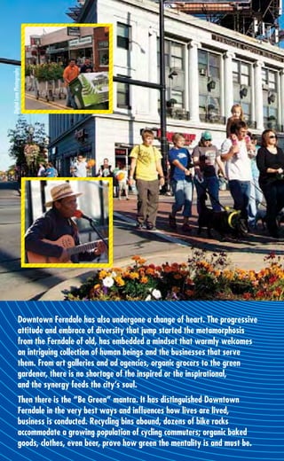 Digital Lane Photography




               Downtown Ferndale has also undergone a change of heart. The progressive
               attitude and embrace of diversity that jump started the metamorphosis
               from the Ferndale of old, has embedded a mindset that warmly welcomes
               an intriguing collection of human beings and the businesses that serve
               them. From art galleries and ad agencies, organic grocers to the green
               gardener, there is no shortage of the inspired or the inspirational,
               and the synergy feeds the city’s soul.
               Then there is the “Be Green” mantra. It has distinguished Downtown
               Ferndale in the very best ways and inﬂuences how lives are lived,
               business is conducted. Recycling bins abound, dozens of bike racks
               accommodate a growing population of cycling commuters; organic baked
               goods, clothes, even beer, prove how green the mentality is and must be.
 