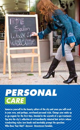 PERSONAL
 CARE
Immerse yourself in the beauty culture of the city and soon you will revel
in your own, and perhaps, newfound personal style. Change your make up
or go organic for the ﬁrst time. Unwind in the warmth of a spa treatment.
Tap into the city’s collection of extraordinarily talented hair artists whose
trendsetting styles turn heads and inevitably prompt the question:
Who Does Your Hair? Answer: Downtown Ferndale.
 