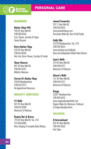 PERSONAL CARE


     BARBERS                                       Jameel Cosmetics
                                                   241 E. Nine Mile Rd.
     Barber Shop 940                               248-556-8323
     940 W. Nine Mile Rd.                          www.jameelmakeup.com
     248-584-0260                                  Permanent Make-Up, Hair & Nail Studio
     Cuts, Shaves, Line-Ups & Tapers
     Senior Discount                               Kelly Olin
                                                   22720 Woodward Ave. Ste. 210
     Retro Barber Shop                             248-703-4024
     435 W. Nine Mile Rd.                          www.marykay.com/kellyolin
     248-556-0260                                  Mary Kay Independent Global Sales Director
     Hair Cuts, Razor Shaves, Line-Ups & Facials
                                                   Lynn’s Nails
     Shear Heaven                                  314 W. Nine Mile Rd.
     801 W. Nine Mile Rd.                          248-548-6277
     248-582-4247                                  Manicures & Pedicures
     Walk-Ins Welcome
                                                   Queen’s Nails
     Steven B’s Barber Shop                        161 W. Nine Mile Rd.
     23263 Woodward Ave.                           248-544-4157
     248-542-2272                                  Manicures & Pedicures
     No Appointment Necessary
                                                   Rouge
     BEAUTY SERVICES                               23341 Woodward Ave.
                                                   248-439-6010
     #1 Nails                                      www.rougemakeupandnails.com
     827 W. Nine Mile Rd.                          Organic Make Up, Manicures, Pedicures
     248-542-3288                                  & Unique Boutique Items
     Manicures & Pedicures
                                                   SALONS
     Beauty Bar & Browz
     195 W. Nine Mile Rd. Ste. 210                 B International
     313-433-6080                                  837 W. Nine Mile Rd.
     Brow Shaping & Complete Body Waxing           248-544-3363
                                                   Hair Salon



60
 