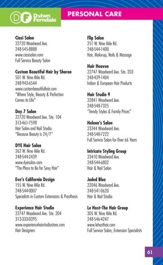 PERSONAL CARE


Ciasi Salon                                     Flip Salon
22720 Woodward Ave.                             251 W. Nine Mile Rd.
248-545-8888                                    248-544-1400
www.ciasisalon.com                              Hair, Make-up, Nails & Massage
Full Service Beauty Salon
                                                Hair Heaven
Custom Beautiful Hair by Sharon                 22747 Woodward Ave. Ste. 203
501 W. Nine Mile Rd.                            248-439-1404
248-943-6544                                    Indian & European Hair Products
www.custombeautifulhair.com
“Where Style, Beauty & Perfection               Hair Studio 9
Comes to Life”                                  22841 Woodward Ave.
                                                248-548-7325
Day 7 Salon                                     “Trendy Styles & Family Prices”
22720 Woodward Ave. Ste. 104
313-461-7598                                    Helena’s Salon
Hair Salon and Nail Studio.                     23344 Woodward Ave.
“Because Beauty is 24/7”                        248-548-7222
                                                Full Serivce Salon for Over 66 Years
DYE Hair Salon
262 W. Nine Mile Rd.                            Intricate Styling Group
248-544-2439                                    23410 Woodward Ave.
www.dyesalon.com                                248-544-6802
“The Place to Be for Sexy Hair”                 Hair & Nail Salon

Eve’s California Design                         Jaded Blue
155 W. Nine Mile Rd.                            22046 Woodward Ave.
248-544-0007                                    248-541-0620
Specialists in Custom Extensions & Prosthesis   Hair & Nail Studio

Experience Hair Studio                          Le Host-The Hair Group
22747 Woodward Ave. Ste. 204                    305 W. Nine Mile Rd.
313-333-0395                                    248-546-4247
www.experiencehairstudiostore.com               www.lehosthair.com
Hair Designers                                  Full Service Salon, Extension Specialists



                                                                                            61
 