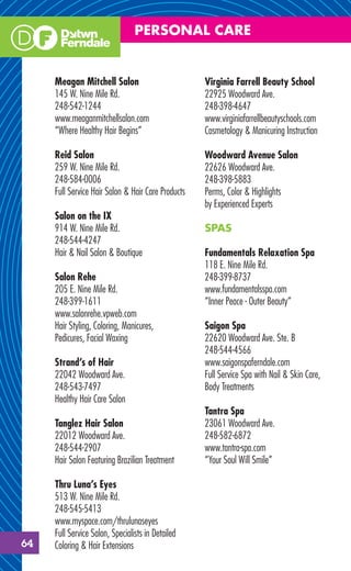 PERSONAL CARE


     Meagan Mitchell Salon                          Virginia Farrell Beauty School
     145 W. Nine Mile Rd.                           22925 Woodward Ave.
     248-542-1244                                   248-398-4647
     www.meaganmitchellsalon.com                    www.virginiafarrellbeautyschools.com
     “Where Healthy Hair Begins”                    Cosmetology & Manicuring Instruction

     Reid Salon                                     Woodward Avenue Salon
     259 W. Nine Mile Rd.                           22626 Woodward Ave.
     248-584-0006                                   248-398-5883
     Full Service Hair Salon & Hair Care Products   Perms, Color & Highlights
                                                    by Experienced Experts
     Salon on the IX
     914 W. Nine Mile Rd.                           SPAS
     248-544-4247
     Hair & Nail Salon & Boutique                   Fundamentals Relaxation Spa
                                                    118 E. Nine Mile Rd.
     Salon Rehe                                     248-399-8737
     205 E. Nine Mile Rd.                           www.fundamentalsspa.com
     248-399-1611                                   “Inner Peace - Outer Beauty”
     www.salonrehe.vpweb.com
     Hair Styling, Coloring, Manicures,             Saigon Spa
     Pedicures, Facial Waxing                       22620 Woodward Ave. Ste. B
                                                    248-544-4566
     Strand’s of Hair                               www.saigonspaferndale.com
     22042 Woodward Ave.                            Full Service Spa with Nail & Skin Care,
     248-543-7497                                   Body Treatments
     Healthy Hair Care Salon
                                                    Tantra Spa
     Tanglez Hair Salon                             23061 Woodward Ave.
     22012 Woodward Ave.                            248-582-6872
     248-544-2907                                   www.tantra-spa.com
     Hair Salon Featuring Brazilian Treatment       “Your Soul Will Smile”

     Thru Luna’s Eyes
     513 W. Nine Mile Rd.
     248-545-5413
     www.myspace.com/thrulunaseyes
     Full Service Salon, Specialists in Detailed
64   Coloring & Hair Extensions
 
