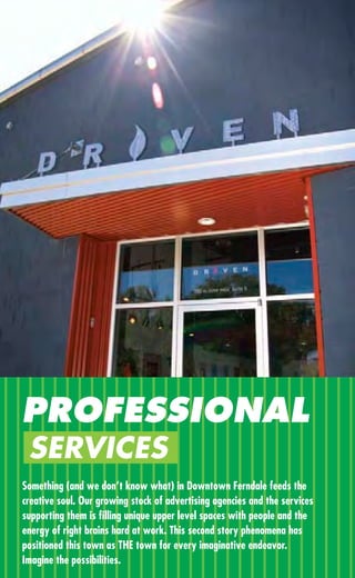 PROFESSIONAL
 SERVICES
Something (and we don’t know what) in Downtown Ferndale feeds the
creative soul. Our growing stock of advertising agencies and the services
supporting them is ﬁlling unique upper level spaces with people and the
energy of right brains hard at work. This second story phenomena has
positioned this town as THE town for every imaginative endeavor.
Imagine the possibilities.
 