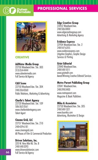 PROFESSIONAL SERVICES


                                                  Edge Creative Group
                                                  23452 Woodward Ave.
                                                  248-586-0800
                                                  www.edgecreativegroup.com
                                                  Advertising & Marketing Agency

                                                  Evidence Express
                                                  22934 Woodward Ave. Ste. 2
                                                  248-547-6355
                                                  www.evidenceexpress.com
                                                  Litigation Graphics, Graphic Design
     CREATIVE                                     Services & Printing

     AdWater Media Group                          Griot Editorial
     22750 Woodward Ave. Ste. 303                 22840 Woodward Ave.
     313-354-4444                                 248-548-1011
     www.adwatermedia.com                         www.griotedit.com
     Full Service Ad Agency                       Award-Winning Creative Editorial Services

     C&B Scene                                    Metro Parent Publishing Group
     22750 Woodward Ave. Ste. 304                 22041 Woodward Ave.
     248-336-8360                                 248-398-3400
     Public Relations, Marketing & Advertising    www.metroparent.com
                                                  Magazine & Book Publishers
     Charlie’s Talent Agency
     22720 Woodward Ave. Ste. 109                 Mika & Associates
     586-362-3561                                 22750 Woodward Ave. Ste. 305
     www.charliestalentagency.com                 248-548-1321
     Talent Agent                                 www.loumika.com
                                                  Advertising, Illustration & Design
     Cinema Grid, LLC
     22757 Woodward Ave. Ste. 210
     248-439-6181
     www.cinemagrid.com
     All Phases of Film & Commercial Production

     Driven Solutions, Inc.
     320 W. Nine Mile Rd. Ste. B
     248-548-3393
     www.drivensolutionsinc.com
66   Full Service Ad Agency
 