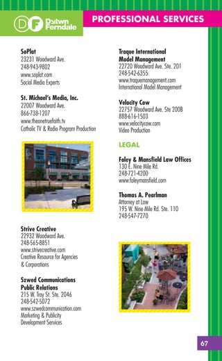 PROFESSIONAL SERVICES


SoPlat                                   Traque International
23231 Woodward Ave.                      Model Management
248-943-9802                             22720 Woodward Ave. Ste. 201
www.soplat.com                           248-542-6355
Social Media Experts                     www.traquemanagement.com
                                         International Model Management
St. Michael’s Media, Inc.
22007 Woodward Ave.                      Velocity Cow
                                         22757 Woodward Ave. Ste 200B
866-738-1207                             888-616-1503
www.theonetruefaith.tv                   www.velocitycow.com
Catholic TV & Radio Program Production   Video Production

                                         LEGAL

                                         Foley & Mansﬁeld Law Ofﬁces
                                         130 E. Nine Mile Rd.
                                         248-721-4200
                                         www.foleymansﬁeld.com

                                         Thomas A. Pearlman
                                         Attorney at Law
                                         195 W. Nine Mile Rd. Ste. 110
                                         248-547-7270

Strive Creative
22932 Woodward Ave.
248-565-8851
www.strivecreative.com
Creative Resource for Agencies
& Corporations

Szwed Communications
Public Relations
215 W. Troy St. Ste. 2046
248-542-5072
www.szwedcommunication.com
Marketing & Publicity
Development Services


                                                                          67
 