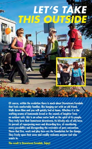 LET’S TAKE
         THIS OUTSIDE




Of course, within the evolution there is much about Downtown Ferndale
that feels comfortably familiar, like hanging out with an old friend.
Walk down Nine and you will quickly feel at home. Whether it is the
wafting aroma of homemade bread or the sounds of laughter from
an outdoor café, this is an urban center built on the spirit of its people.
They truly love their hometown downtown, its kitschy mix of old/new,
its pursuit of repurposing more and discarding less, of considering
every possibility and disregarding the restraints of pure convention.
Those that live, work and play here are the foundation for the change.
They freely open their arms and readily welcome anyone real who
wants in.
The result is Downtown Ferndale. Enjoy!
 