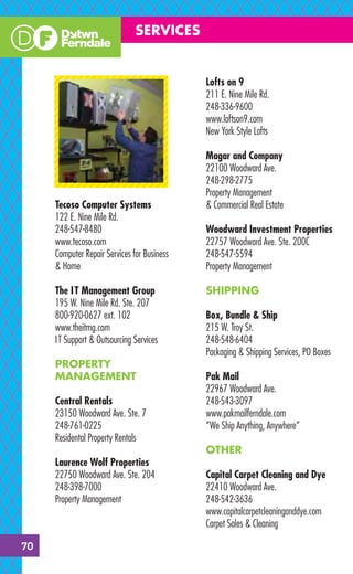 SERVICES


                                             Lofts on 9
                                             211 E. Nine Mile Rd.
                                             248-336-9600
                                             www.loftson9.com
                                             New York Style Lofts

                                             Magar and Company
                                             22100 Woodward Ave.
                                             248-298-2775
                                             Property Management
     Tecoso Computer Systems                 & Commercial Real Estate
     122 E. Nine Mile Rd.
     248-547-8480                            Woodward Investment Properties
     www.tecoso.com                          22757 Woodward Ave. Ste. 200C
     Computer Repair Services for Business   248-547-5594
     & Home                                  Property Management

     The I T Management Group                SHIPPING
     195 W. Nine Mile Rd. Ste. 207
     800-920-0627 ext. 102                   Box, Bundle & Ship
     www.theitmg.com                         215 W. Troy St.
     I T Support & Outsourcing Services      248-548-6404
                                             Packaging & Shipping Services, PO Boxes
     PROPERTY
     MANAGEMENT                              Pak Mail
                                             22967 Woodward Ave.
     Central Rentals                         248-543-3097
     23150 Woodward Ave. Ste. 7              www.pakmailferndale.com
     248-761-0225                            “We Ship Anything, Anywhere”
     Residental Property Rentals
                                             OTHER
     Laurence Wolf Properties
     22750 Woodward Ave. Ste. 204            Capital Carpet Cleaning and Dye
     248-398-7000                            22410 Woodward Ave.
     Property Management                     248-542-3636
                                             www.capitalcarpetcleaninganddye.com
                                             Carpet Sales & Cleaning

70
 