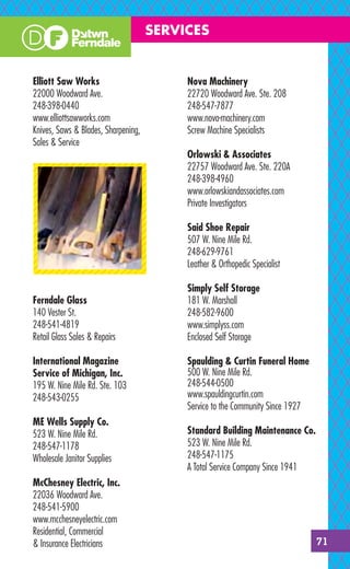 SERVICES


Elliott Saw Works                         Nova Machinery
22000 Woodward Ave.                       22720 Woodward Ave. Ste. 208
248-398-0440                              248-547-7877
www.elliottsawworks.com                   www.nova-machinery.com
Knives, Saws & Blades, Sharpening,        Screw Machine Specialists
Sales & Service
                                          Orlowski & Associates
                                          22757 Woodward Ave. Ste. 220A
                                          248-398-4960
                                          www.orlowskiandassociates.com
                                          Private Investigators

                                          Said Shoe Repair
                                          507 W. Nine Mile Rd.
                                          248-629-9761
                                          Leather & Orthopedic Specialist

                                          Simply Self Storage
Ferndale Glass                            181 W. Marshall
140 Vester St.                            248-582-9600
248-541-4819                              www.simplyss.com
Retail Glass Sales & Repairs              Enclosed Self Storage

International Magazine                    Spaulding & Curtin Funeral Home
Service of Michigan, Inc.                 500 W. Nine Mile Rd.
195 W. Nine Mile Rd. Ste. 103             248-544-0500
248-543-0255                              www.spauldingcurtin.com
                                          Service to the Community Since 1927
ME Wells Supply Co.
523 W. Nine Mile Rd.                      Standard Building Maintenance Co.
248-547-1178                              523 W. Nine Mile Rd.
Wholesale Janitor Supplies                248-547-1175
                                          A Total Service Company Since 1941
McChesney Electric, Inc.
22036 Woodward Ave.
248-541-5900
www.mcchesneyelectric.com
Residential, Commercial
& Insurance Electricians                                                        71
 