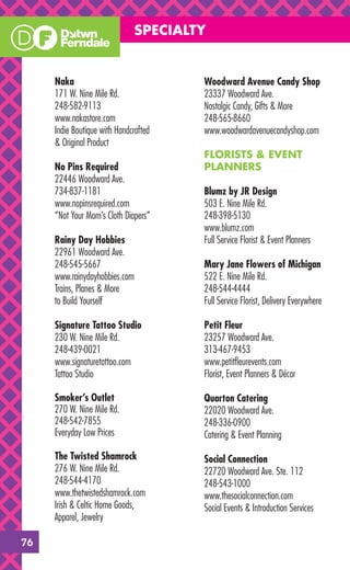 SPECIALTY


     Naka                              Woodward Avenue Candy Shop
     171 W. Nine Mile Rd.              23337 Woodward Ave.
     248-582-9113                      Nostalgic Candy, Gifts & More
     www.nakastore.com                 248-565-8660
     Indie Boutique with Handcrafted   www.woodwardavenuecandyshop.com
     & Original Product
                                       FLORISTS & EVENT
     No Pins Required                  PLANNERS
     22446 Woodward Ave.
     734-837-1181                      Blumz by JR Design
     www.nopinsrequired.com            503 E. Nine Mile Rd.
     “Not Your Mom’s Cloth Diapers”    248-398-5130
                                       www.blumz.com
     Rainy Day Hobbies                 Full Service Florist & Event Planners
     22961 Woodward Ave.
     248-545-5667                      Mary Jane Flowers of Michigan
     www.rainydayhobbies.com           522 E. Nine Mile Rd.
     Trains, Planes & More             248-544-4444
     to Build Yourself                 Full Service Florist, Delivery Everywhere

     Signature Tattoo Studio           Petit Fleur
     230 W. Nine Mile Rd.              23257 Woodward Ave.
     248-439-0021                      313-467-9453
     www.signaturetattoo.com           www.petitﬂeurevents.com
     Tattoo Studio                     Florist, Event Planners & Décor

     Smoker’s Outlet                   Quarton Catering
     270 W. Nine Mile Rd.              22020 Woodward Ave.
     248-542-7855                      248-336-0900
     Everyday Low Prices               Catering & Event Planning

     The Twisted Shamrock              Social Connection
     276 W. Nine Mile Rd.              22720 Woodward Ave. Ste. 112
     248-544-4170                      248-543-1000
     www.thetwistedshamrock.com        www.thesocialconnection.com
     Irish & Celtic Home Goods,        Social Events & Introduction Services
     Apparel, Jewelry

76
 