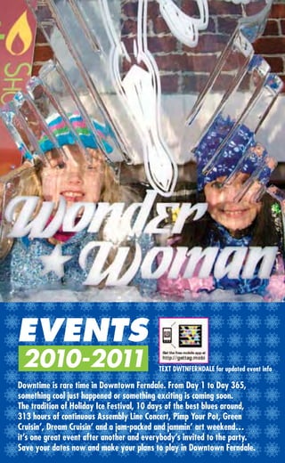 EVENTS
 2010-2011                                TEXT DWTNFERNDALE for updated event info

Downtime is rare time in Downtown Ferndale. From Day 1 to Day 365,
something cool just happened or something exciting is coming soon.
The tradition of Holiday Ice Festival, 10 days of the best blues around,
313 hours of continuous Assembly Line Concert, Pimp Your Pot, Green
Cruisin’, Dream Cruisin’ and a jam-packed and jammin’ art weekend…
it’s one great event after another and everybody’s invited to the party.
Save your dates now and make your plans to play in Downtown Ferndale.
 