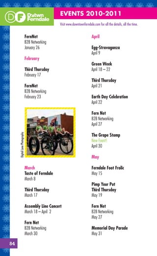 EVENTS 2010-2011
                                                    Visit www.downtownferndale.com for all the details, all the time.


                                FernNet                                       April
                                B2B Networking
                                January 26                                    Egg-Stravaganza
                                                                              April 9
                                February
                                                                              Green Week
                                Third Thursday                                April 18 – 22
                                February 17
                                                                              Third Thursday
                                FernNet                                       April 21
                                B2B Networking
                                February 23                                   Earth Day Celebration
                                                                              April 22

                                                                              Fern Net
                                                                              B2B Networking
                                                                              April 27
     Digital Lane Photography




                                                                              The Grape Stomp
                                                                              New Event!
                                                                              April 30

                                                                              May

                                March                                         Ferndale Foot Frolic
                                Taste of Ferndale                             May 15
                                March 8
                                                                              Pimp Your Pot
                                Third Thursday                                Third Thursday
                                March 17                                      May 19

                                Assembly Line Concert                         Fern Net
                                March 18 – April 2                            B2B Networking
                                                                              May 27
                                Fern Net
                                B2B Networking                                Memorial Day Parade
                                March 30                                      May 31

84
 