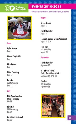 EVENTS 2010-2011
                     Visit www.downtownferndale.com for all the details, all the time.


                                    August

                                    Green Cruise
                                    August 13

                                    Third Thursday
                                    August 18

                                    Ferndale Dream Cruise Weekend
                                    August 19 & 20
June
                                    Fern Net
Dyke March                          B2B Networking
June 4                              August 31
Motor City Pride                    September
June 5
                                    Third Thursday
Bike Rodeo                          September 15
June 11
                                    DIY Street Fair &
Third Thursday                      Funky Ferndale Art Fair
June 16                             September 16, 17 & 18
FernNet                             FernNet
B2B Networking                      B2B Networking
June 29                             September 28
July

Fido Does Ferndale
Third Thursday
July 21

Fern Net
B2B Networking
July 27

Ferndale Pub Crawl                                                                   85
July 29
 