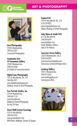 ART & PHOTOGRAPHY


                                            Inspired Art
                                            195 W. Nine Mile Rd. Ste. 216
                                            313-318-9875
                                            www.inspiredartportraits.com
                                            Modern Wedding & Portrait Photography

                                            Judy Eliyas & Studio 925
                                            611 W. Nine Mile Rd.
                                            248-399-6699
                                            www.judyeliyas.com
Arca Photography                            Artistic Wedding, Children,
23446 Woodward Ave.                         Adult & Pet Portraits
248-556-5391
Commercial Photographers                    Lawrence Street Gallery
                                            22620 Woodward Ave. Ste. A
Community Arts                              248-544-0394
@ Paramount Gallery                         www.lawrencestreetgallery.com
22635 Woodward Ave.                         Showcasing Southeast Michigan Artists
248-414-6500
Art Exhibits of Community Interest          Lemberg Gallery
                                            23241 Woodward Ave.
Digital Lane Photography                    248-591-6623
195 W. Nine Mile Rd. Ste. 101               www.lemberggallery.com
586-406-7471                                Contemporary Work
www.digitallanephotograpy.com
Wedding, Portrait & Event Photography

Fox Portrait Studios, Inc.
22934 Woodward Ave.
248-544-1110
www.foxstudios.net
Wedding & Portrait Photography
for Over 50 Years

Great Wall Custom Coverings
925 W. Nine Mile Rd.
248-544-1054
www.greatwallonline.com
Wall Murals, Wallpaper, Scenery & Signage                                           7
 